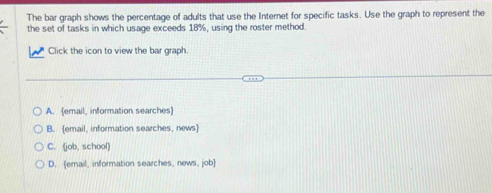 The bar graph shows the percentage of adults that use the Internet for specific tasks. Use the graph to represent the
the set of tasks in which usage exceeds 18%, using the roster method.
Click the icon to view the bar graph.
A. email, information searches
B. email, information searches, news
C. job, school
D. email, information searches, news, job