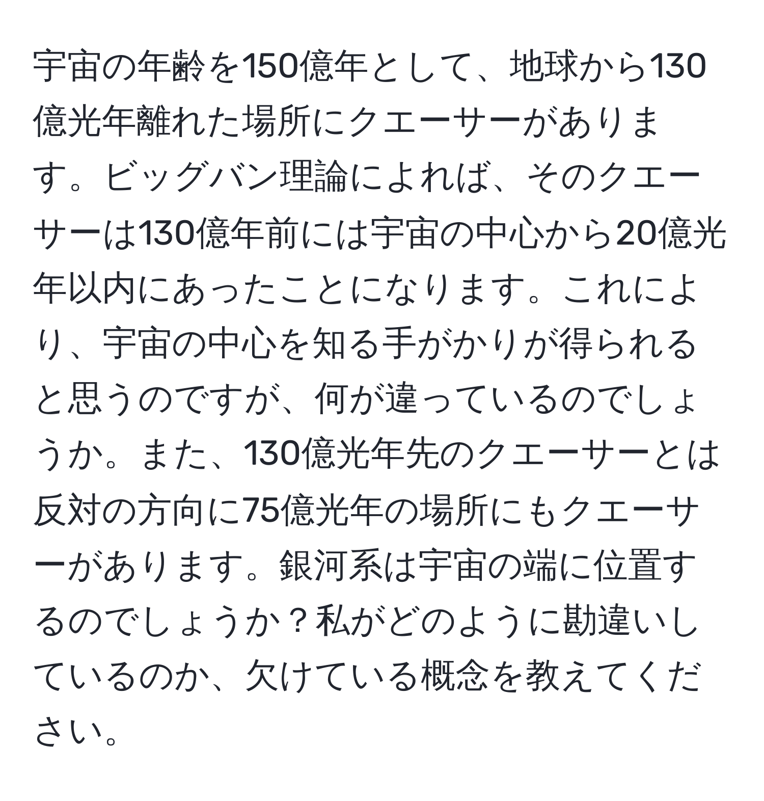 宇宙の年齢を150億年として、地球から130億光年離れた場所にクエーサーがあります。ビッグバン理論によれば、そのクエーサーは130億年前には宇宙の中心から20億光年以内にあったことになります。これにより、宇宙の中心を知る手がかりが得られると思うのですが、何が違っているのでしょうか。また、130億光年先のクエーサーとは反対の方向に75億光年の場所にもクエーサーがあります。銀河系は宇宙の端に位置するのでしょうか？私がどのように勘違いしているのか、欠けている概念を教えてください。