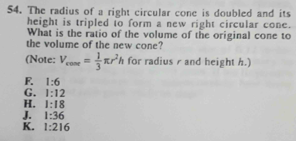 The radius of a right circular cone is doubled and its
height is tripled to form a new right circular cone.
What is the ratio of the volume of the original cone to
the volume of the new cone?
(Note: V_cone= 1/3 π r^2h for radius r and height h.)
E 1:6
G. 1:12
H. 1:18
J. 1:36
K. 1:216