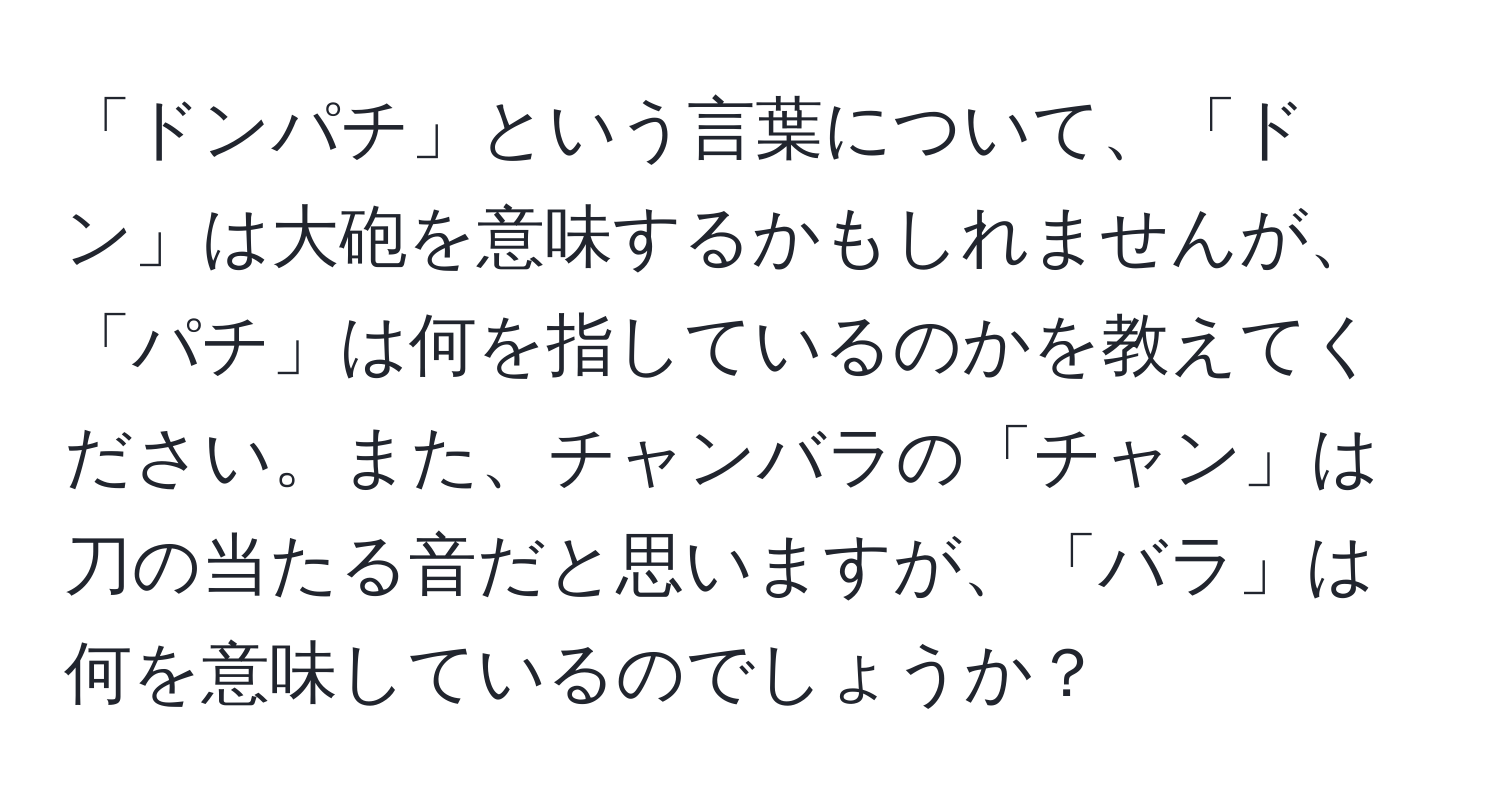 「ドンパチ」という言葉について、「ドン」は大砲を意味するかもしれませんが、「パチ」は何を指しているのかを教えてください。また、チャンバラの「チャン」は刀の当たる音だと思いますが、「バラ」は何を意味しているのでしょうか？