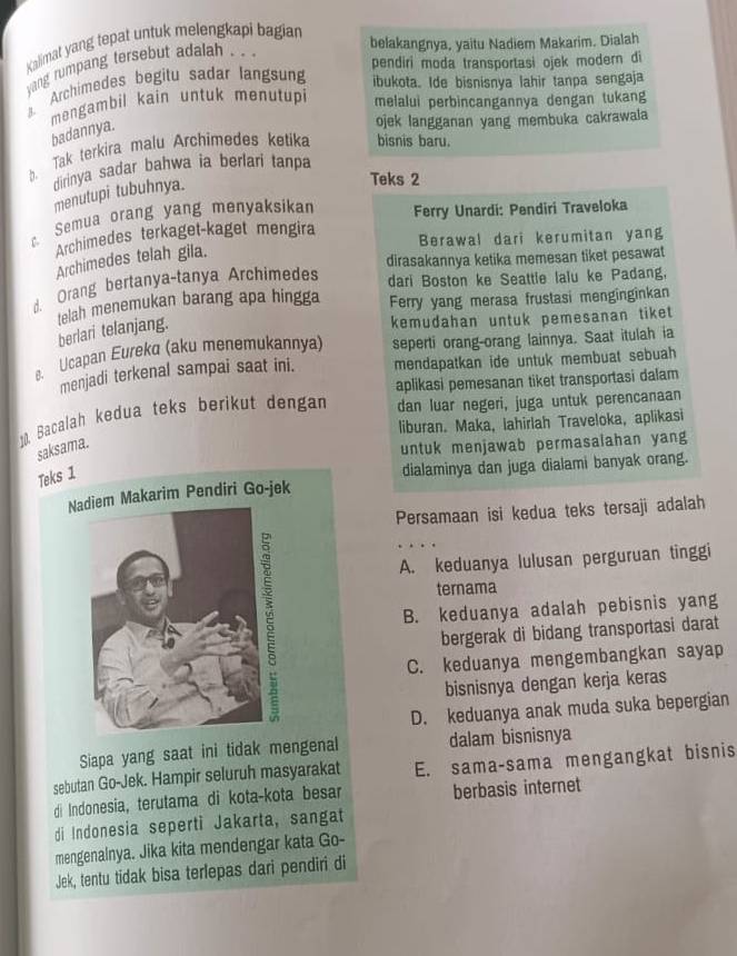 Kalimat yang tepat untuk melengkapi bagian
belakangnya, yaitu Nadiem Makarim. Dialah
pendiri moda transportasi ojek modern di
yang rumpang tersebut adalah . .
Archimedes begitu sadar langsung ibukota. Ide bisnisnya lahir tanpa sengaja
mengambil kain untuk menutupi melalui perbincangannya dengan tukang
badannya.
ojek langganan yang membuka cakrawala
b. Tak terkira malu Archimedes ketika bisnis baru.
dirinya sadar bahwa ia berlari tanpa
menutupi tubuhnya.
Teks 2
Semua orang yang menyaksikan Ferry Unardi: Pendiri Traveloka
Archimedes terkaget-kaget mengira Berawal dari kerumitan yang
Archimedes telah gila.
dirasakannya ketika memesan tiket pesawat
d. Orang bertanya-tanya Archimedes
dari Boston ke Seattle lalu ke Padang,
Ferry yang merasa frustasi menginginkan
telah menemukan barang apa hingga berlari telanjang.
kemudahan untuk pemesanan tiket
. Ucapan Eureka (aku menemukannya) seperti orang-orang lainnya. Saat itulah ia
menjadi terkenal sampai saat ini. mendapatkan ide untuk membuat sebuah
aplikasi pemesanan tiket transportasi dalam
10. Bacalah kedua teks berikut dengan dan luar negeri, juga untuk perencanaan
liburan. Maka, lahirlah Traveloka, aplikasi
saksama.
untuk menjawab permasalahan yang
Teks 1
dialaminya dan juga dialami banyak orang.
Nm Makarim Pendiri Go-jek
Persamaan isi kedua teks tersaji adalah
A. keduanya lulusan perguruan tinggi
B. keduanya adalah pebisnis yang
ternama
bergerak di bidang transportasi darat
C. keduanya mengembangkan sayap
bisnisnya dengan kerja keras
D. keduanya anak muda suka bepergian
Siapa yang saat ini tidak mengenal dalam bisnisnya
sebutan Go-Jek. Hampir seluruh masyarakat E. sama-sama mengangkat bisnis
di Indonesia, terutama di kota-kota besar berbasis internet
di Indonesia seperti Jakarta, sangat
mengenalnya. Jika kita mendengar kata Go-
Jek, tentu tidak bisa terlepas dari pendiri di