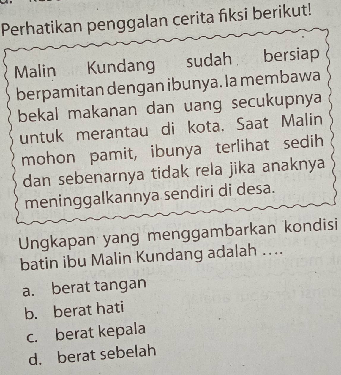 Perhatikan penggalan cerita fiksi berikut!
Malin a Kundang sudah bersiap
berpamitan dengan ibunya. la membawa
bekal makanan dan uang secukupnya
untuk merantau di kota. Saat Malin
mohon pamit, ibunya terlihat sedih
dan sebenarnya tidak rela jika anaknya
meninggalkannya sendiri di desa.
Ungkapan yang menggambarkan kondisi
batin ibu Malin Kundang adalah ....
a. berat tangan
b. berat hati
c. berat kepala
d. berat sebelah