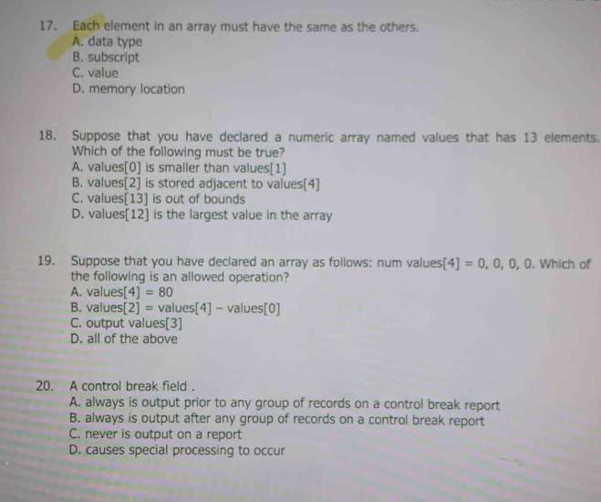 Each element in an array must have the same as the others.
A. data type
B. subscript
C. value
D. memory location
18. Suppose that you have declared a numeric array named values that has 13 elements.
Which of the following must be true?
A. values[ 0 ] is smaller than values[1]
B. values[2] is stored adjacent to values[4]
C. values[13] is out of bounds
D. values[12] is the largest value in the array
19. Suppose that you have declared an array as follows: num values [4]=0,0,0,0. Which of
the following is an allowed operation?
A. values[4]=80
B. values[2]= values[4] -value :[0]
C. output values[3]
D. all of the above
20. A control break field .
A. always is output prior to any group of records on a control break report
B. always is output after any group of records on a control break report
C. never is output on a report
D. causes special processing to occur