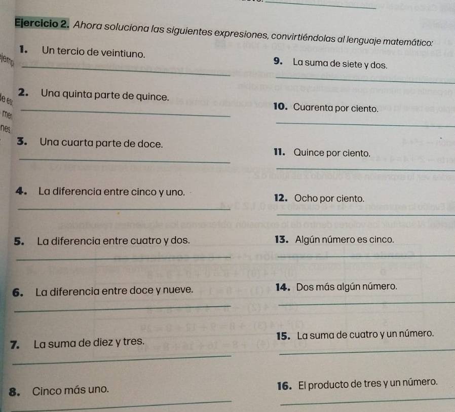 Ahora soluciona las siguientes expresiones, convirtiéndolas al lenguaje matemático: 
_ 
1. Un tercio de veintiuno. 9. La suma de siete y dos. 
jemp 
_ 
2. Una quinta parte de quince. 
le e 
_10. Cuarenta por ciento. 
_ 
me 
nes 
3. Una cuarta parte de doce. 
_ 
11. Quince por ciento. 
_ 
_ 
4. La diferencia entre cinco y uno. 12. Ocho por ciento. 
_ 
5. La diferencia entre cuatro y dos. 13. Algún número es cinco. 
_ 
_ 
6. La diferencia entre doce y nueve. 14. Dos más algún número. 
_ 
_ 
_ 
_ 
7. La suma de diez y tres. 15. La suma de cuatro y un número. 
_ 
_ 
8. Cinco más uno. 16. El producto de tres y un número.