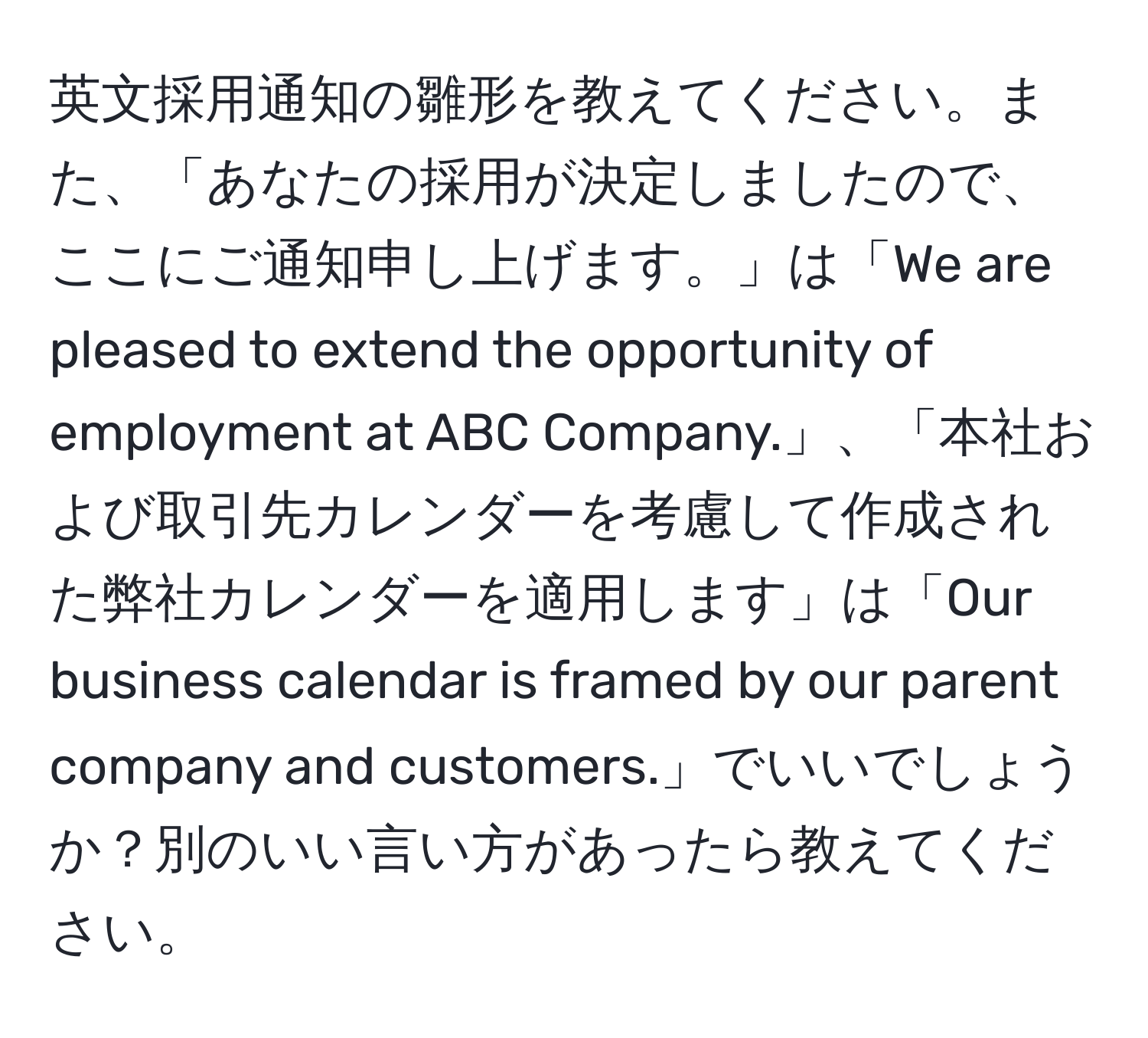 英文採用通知の雛形を教えてください。また、「あなたの採用が決定しましたので、ここにご通知申し上げます。」は「We are pleased to extend the opportunity of employment at ABC Company.」、「本社および取引先カレンダーを考慮して作成された弊社カレンダーを適用します」は「Our business calendar is framed by our parent company and customers.」でいいでしょうか？別のいい言い方があったら教えてください。