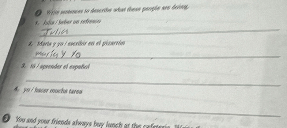 Write sentences to describe what these people are doing. 
*. Julia / beber un refresco 
_ 
2. María y yo / escribir en el pizarrón 
_ 
3. 10 / sprender el español 
_ 
yo / hacer mucha tarea 
_ 
You and your friends always buy lunc t ca ste