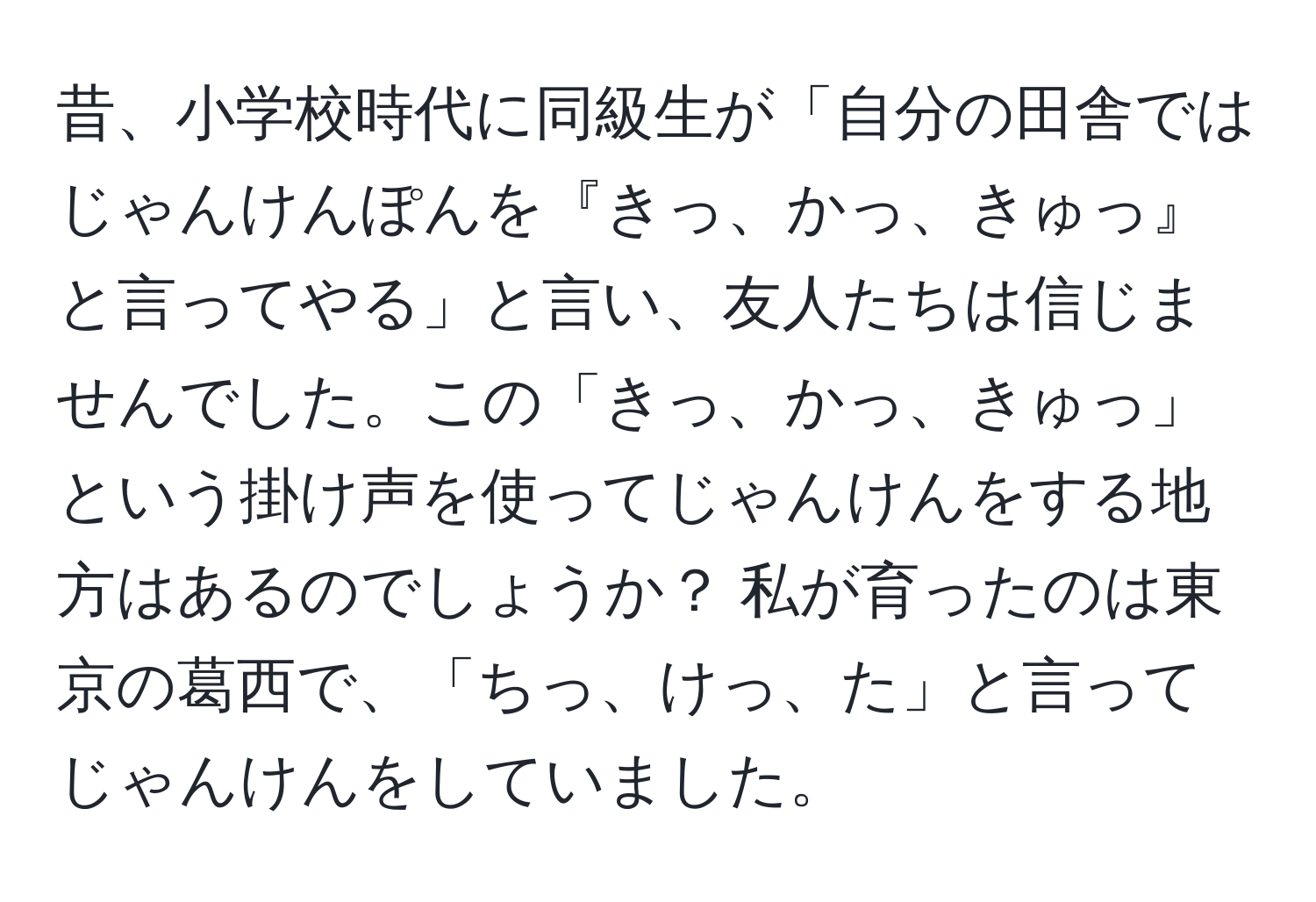 昔、小学校時代に同級生が「自分の田舎ではじゃんけんぽんを『きっ、かっ、きゅっ』と言ってやる」と言い、友人たちは信じませんでした。この「きっ、かっ、きゅっ」という掛け声を使ってじゃんけんをする地方はあるのでしょうか？ 私が育ったのは東京の葛西で、「ちっ、けっ、た」と言ってじゃんけんをしていました。