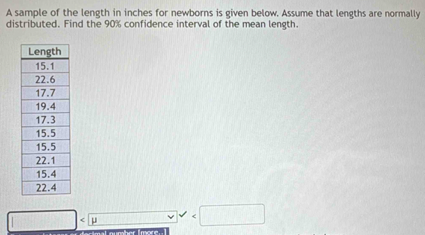 A sample of the length in inches for newborns is given below. Assume that lengths are normally 
distributed. Find the 90% confidence interval of the mean length.
□ □ □  /_⊥ 

c imal number [more..