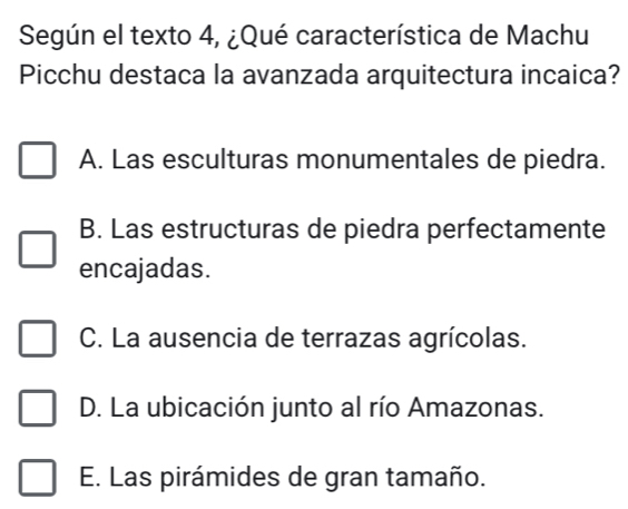 Según el texto 4, ¿Qué característica de Machu
Picchu destaca la avanzada arquitectura incaica?
A. Las esculturas monumentales de piedra.
B. Las estructuras de piedra perfectamente
encajadas.
C. La ausencia de terrazas agrícolas.
D. La ubicación junto al río Amazonas.
E. Las pirámides de gran tamaño.