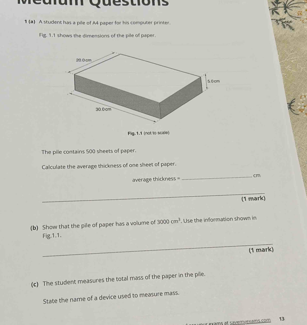 A student has a pile of A4 paper for his computer printer. 
Fig. 1.1 shows the dimensions of the pile of paper. 
Fig.1.1 (not to scale) 
The pile contains 500 sheets of paper. 
Calculate the average thickness of one sheet of paper. 
average thickness = _ cm
_ 
_ 
(1 mark) 
(b) Show that the pile of paper has a volume of 3000cm^3. Use the information shown in 
Fig.1.1. 
_ 
(1 mark) 
(c) The student measures the total mass of the paper in the pile. 
State the name of a device used to measure mass. 
our exams at savemyexams.com 13