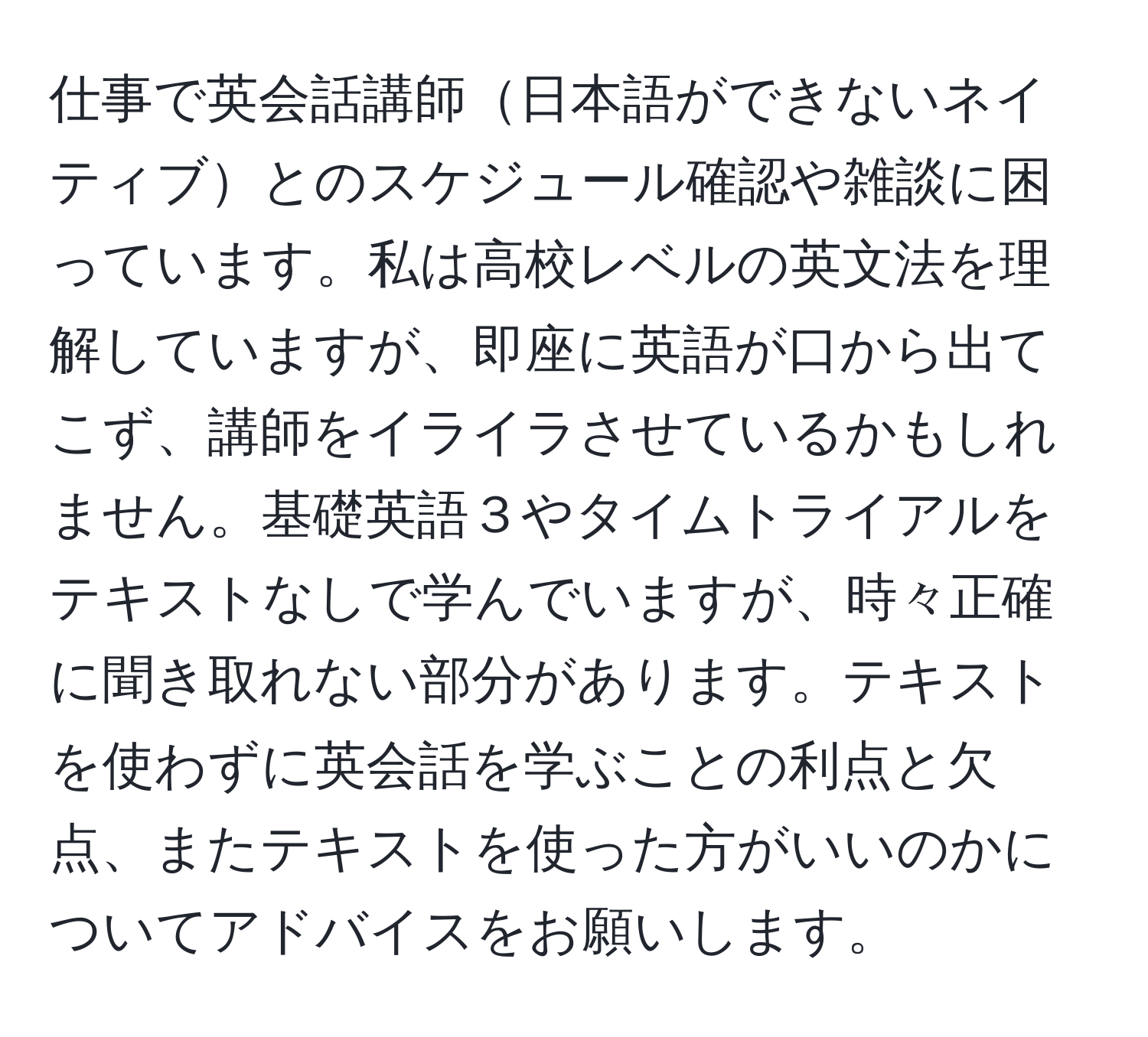 仕事で英会話講師日本語ができないネイティブとのスケジュール確認や雑談に困っています。私は高校レベルの英文法を理解していますが、即座に英語が口から出てこず、講師をイライラさせているかもしれません。基礎英語３やタイムトライアルをテキストなしで学んでいますが、時々正確に聞き取れない部分があります。テキストを使わずに英会話を学ぶことの利点と欠点、またテキストを使った方がいいのかについてアドバイスをお願いします。