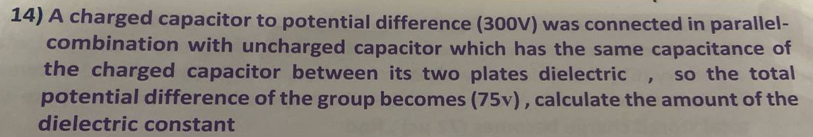 A charged capacitor to potential difference (300V) was connected in parallel- 
combination with uncharged capacitor which has the same capacitance of 
the charged capacitor between its two plates dielectric , so the total 
potential difference of the group becomes (75v) , calculate the amount of the 
dielectric constant