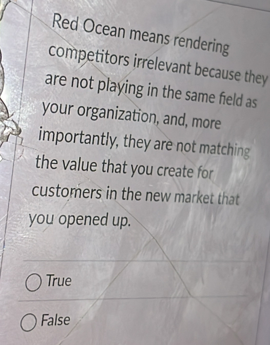 Red Ocean means rendering
competitors irrelevant because they
are not playing in the same field as
your organization, and, more
importantly, they are not matching
the value that you create for
customers in the new market that
you opened up.
True
False