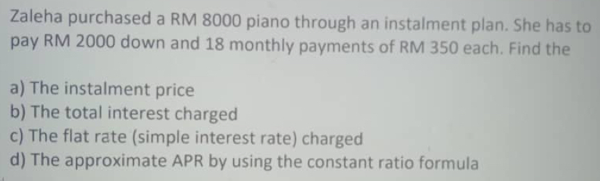 Zaleha purchased a RM 8000 piano through an instalment plan. She has to 
pay RM 2000 down and 18 monthly payments of RM 350 each. Find the 
a) The instalment price 
b) The total interest charged 
c) The flat rate (simple interest rate) charged 
d) The approximate APR by using the constant ratio formula