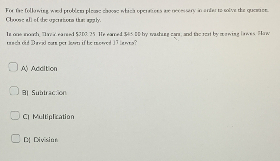 For the following word problem please choose which operations are necessary in order to solve the question.
Choose all of the operations that apply.
In one month, David earned $202.25. He earned $45.00 by washing cars, and the rest by mowing lawns. How
much did David earn per lawn if he mowed 17 lawns?
A) Addition
B) Subtraction
C) Multiplication
D) Division