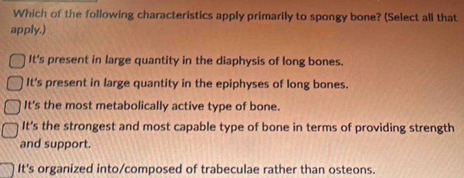 Which of the following characteristics apply primarily to spongy bone? (Select all that
apply.)
It's present in large quantity in the diaphysis of long bones.
It's present in large quantity in the epiphyses of long bones.
It's the most metabolically active type of bone.
It's the strongest and most capable type of bone in terms of providing strength
and support.
It's organized into/composed of trabeculae rather than osteons.