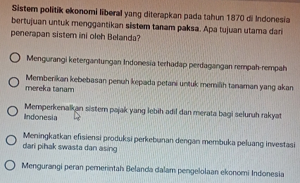 Sistem politik ekonomi liberal yang diterapkan pada tahun 1870 di Indonesia
bertujuan untuk menggantikan sistem tanam paksa. Apa tujuan utama dari
penerapan sistem ini oleh Belanda?
Mengurangi ketergantungan Indonesia terhadap perdagangan rempah-rempah
Memberikan kebebasan penuh kepada petani untuk memilih tanaman yang akan
mereka tanam
Memperkenalkan sistem pajak yang lebih adil dan merata bagi seluruh rakyat
Indonesia
Meningkatkan efisiensi produksi perkebunan dengan membuka peluang investasi
dari pihak swasta dan asing
Mengurangi peran pemerintah Belanda dalam pengelolaan ekonomi Indonesia