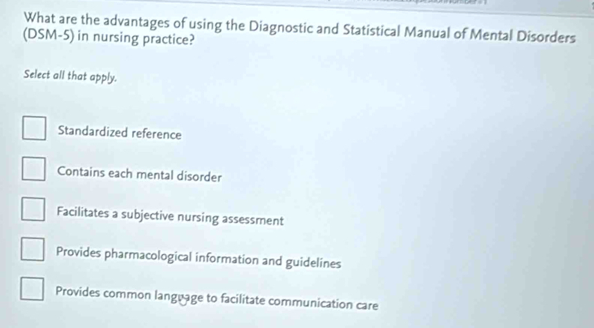 What are the advantages of using the Diagnostic and Statistical Manual of Mental Disorders
(DSM-5) in nursing practice?
Select all that apply.
Standardized reference
Contains each mental disorder
Facilitates a subjective nursing assessment
Provides pharmacological information and guidelines
Provides common language to facilitate communication care