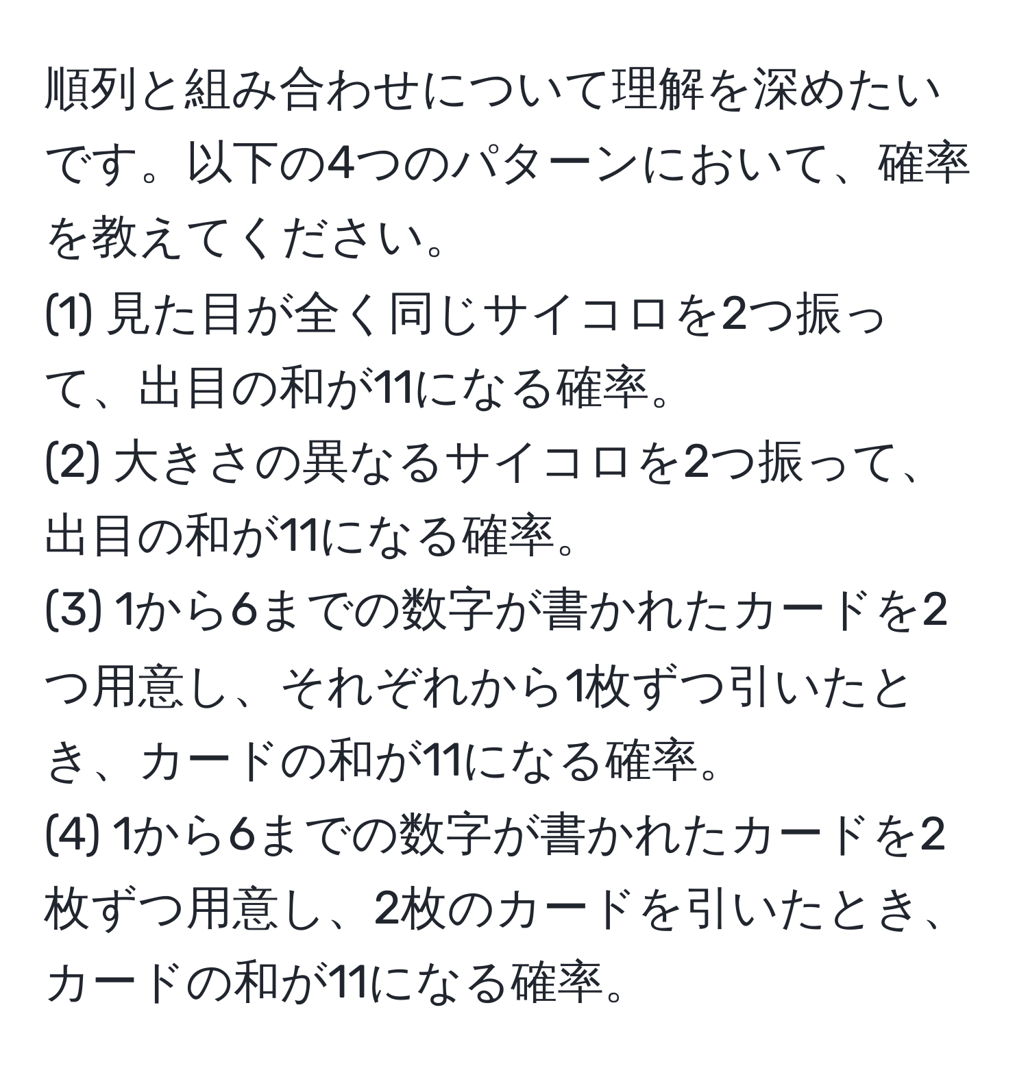 順列と組み合わせについて理解を深めたいです。以下の4つのパターンにおいて、確率を教えてください。  
(1) 見た目が全く同じサイコロを2つ振って、出目の和が11になる確率。  
(2) 大きさの異なるサイコロを2つ振って、出目の和が11になる確率。  
(3) 1から6までの数字が書かれたカードを2つ用意し、それぞれから1枚ずつ引いたとき、カードの和が11になる確率。  
(4) 1から6までの数字が書かれたカードを2枚ずつ用意し、2枚のカードを引いたとき、カードの和が11になる確率。