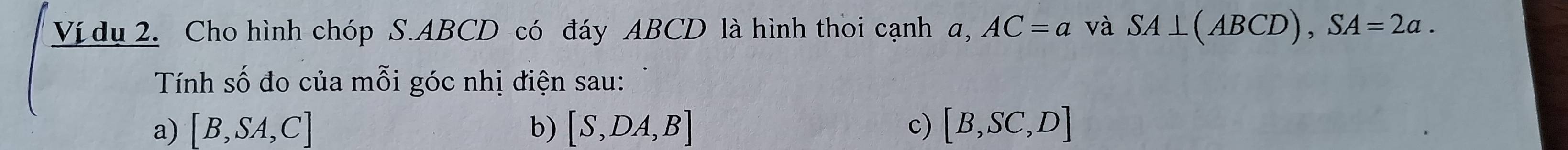 Ví dụ 2. Cho hình chóp S. ABCD có đáy ABCD là hình thoi cạnh a, AC=a và SA⊥ (ABCD), SA=2a. 
Tính số đo của mỗi góc nhị điện sau: 
a) [B,SA,C] b) [S,DA,B] c) [B,SC,D]