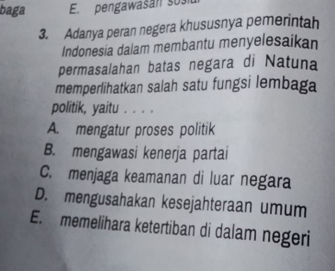 baga E. pengawasan sosn
3. Adanya peran negera khususnya pemerintah
Indonesia dalam membantu menyelesaikan
permasalahan batas negara di Natuna
memperlihatkan salah satu fungsi lembaga
politik, yaitu . . . .
A. mengatur proses politik
B. mengawasi kenerja partai
C. menjaga keamanan di luar negara
D. mengusahakan kesejahteraan umum
E. memelihara ketertiban di dalam negeri