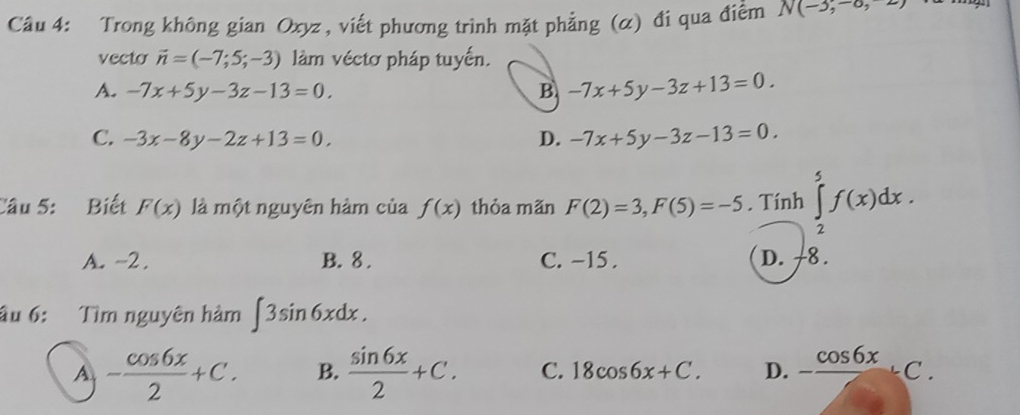 Trong không gian Oxyz , viết phương trình mặt phẳng (α) đi qua điểm N(-3,-6,2)
vecto vector n=(-7;5;-3) làm véctơ pháp tuyến.
A. -7x+5y-3z-13=0. B -7x+5y-3z+13=0.
C. -3x-8y-2z+13=0, D. -7x+5y-3z-13=0. 
Câu 5: Biết F(x) là một nguyên hàm của f(x) thỏa mãn F(2)=3, F(5)=-5. Tính ∈tlimits _2^(5f(x)dx.
A. -2. B. 8. C. −15. D. -8.
âu 6: Tìm nguyên hàm ∈t 3sin 6xdx.
A -frac cos 6x)2+C. B.  sin 6x/2 +C. C. 18cos 6x+C. D. -frac cos 6xC.