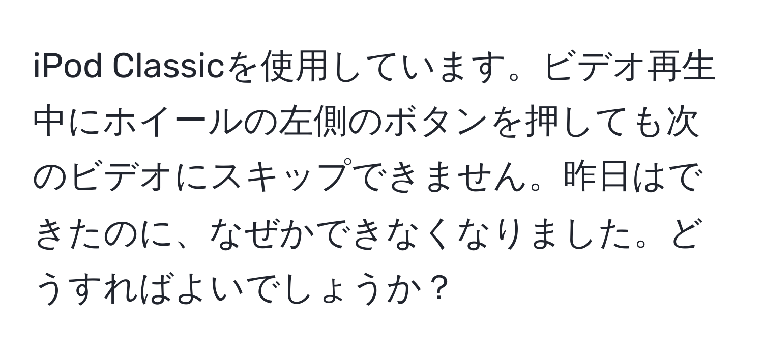 iPod Classicを使用しています。ビデオ再生中にホイールの左側のボタンを押しても次のビデオにスキップできません。昨日はできたのに、なぜかできなくなりました。どうすればよいでしょうか？