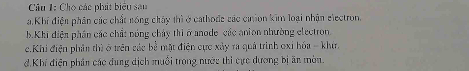 Cho các phát biểu sau 
a.Khi điện phân các chất nóng chảy thì ở cathode các cation kim loại nhận electron. 
b.Khi điện phân các chất nóng chảy thì ở anode các anion nhường electron. 
c.Khi điện phân thì ở trên các bề mặt điện cực xảy ra quá trình oxi hóa - khử. 
d.Khi điện phân các dung dịch muối trong nước thì cực dương bị ăn mòn.