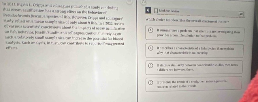 to
In 2011 Ingrid L Cripps and colleagues published a study concluding 6 Mark for Review
that ocean acidification has a strong effect on the behavior of
and
Pseudochromis fuscus, a species of fish. However, Cripps and colleagues' Which choice best describes the overall structure of the text?
study relied on a mean sample size of only about 9 fish. In a 2022 review
of various scientists’ conclusions about the impacts of ocean acidification A It summarizes a problem that scientists are investigating, then
on fish behavior; Josefin Sundin and colleagues caution that relying on provides a possible solution to that problem.
such a relatively small sample size can increase the potential for biased 
analysis. Such analysis, in turn, can contribute to reports of exaggerated
effects. It describes a characteristic of a fish species, then explains
n )
why that characteristic is noteworthy.
a It states a similarity between two scientific studies, then notes
a difference between them.
D) It presents the result of a study, then raises a potential
concern related to that result.