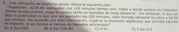 Una compañía de telefonía celular ofrece el siguiente plan:
"Superplan, $228.85 mensuales con 100 minutos tiempo aire, habla a donde quieras sin importar
dónde te encuentres; paga la misma tarifa en llamadas de larga distancia". Sin embargo, lo que no
dice la publicidad es que una vez agotados los 100 minutos, cada llamada adicional se cobra a $4.50
por minuto. De acuerdo con esta información, ¿cuál es la expresión algebraica que permita calcular
el importe, si se conoce el tiempo de llamadas adicionales?
A) 4.5x+100 B) 4.5x+228.85 C) 4.5x D) 4.5x+4.5