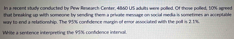 In a recent study conducted by Pew Research Center, 4860 US adults were polled. Of those polled, 10% agreed 
that breaking up with someone by sending them a private message on social media is sometimes an acceptable 
way to end a relationship. The 95% confidence margin of error associated with the poll is 2.1%. 
Write a sentence interpreting the 95% confdence interval.