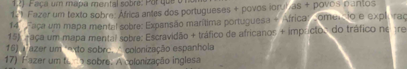 Faça um mapa mental sobre: Por que om 
12) Fazer um texto sobre: África antes dos portugueses + povos jorubas + povos pantos 
14. Faça um mapa mental sobre: Expansão marítima portuguesa + África: somercio e exploraç 
15) n aça um mapa mental sobre: Escravidão + tráfico de africanos + impactos do tráfico ne gre 
16) Fazer um texto sobre. A colonização espanhola 
17) Fazer um tero sobre: A colonização inglesa