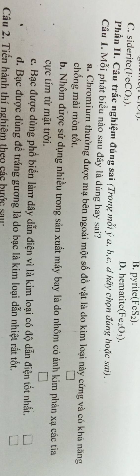 B. pyrite(FeS₂).
C. siderite( FeCO_3)
D. hematite (Fe_2O_3). 
Phần II. Câu trắc nghiệm đúng sai (Trong mỗi ý a, b, c, d hãy chọn đúng hoặc sai).
Câu 1. Mỗi phát biểu nào sau đây là đúng hay sai?
a. Chromium thường được mạ bên ngoài một số đồ vật là do kim loại này cứng và có khả năng
chống mài mòn tốt.
b. Nhôm được sử dụng nhiều trong sản xuất máy bay là do nhôm có ánh kim phản xạ các tia
cực tím từ mặt trời.
c. Bạc được dùng phổ biến làm dây dẫn điện vì là kim loại có độ dẫn điện tốt nhất.
d. Bạc được dùng để tráng gương là do bạc là kim loại dẫn nhiệt rất tốt.
Câu 2. Tiến hành thí nghiệm theo các bước sau: