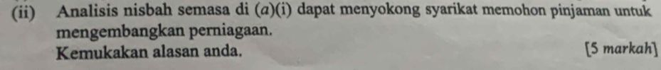 (ii) Analisis nisbah semasa di (a)(i) dapat menyokong syarikat memohon pinjaman untuk 
mengembangkan perniagaan. 
Kemukakan alasan anda. [5 markah]