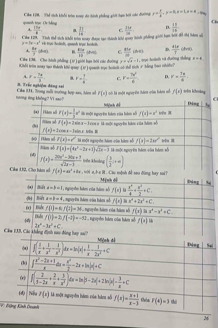 Câu 128, Thể tích khối tròn xoay do hình phẳng giới hạn bởi các đường y= x/4 ,y=0,x=1,x=4 , quay
quanh trục Ox bằng
Câ
A.  15π /8 ,  21/16 .  21π /16 .
B.
C.
D.  15/16 ,
Câu 129. Tính thể tích khối tròn xoay được tạo thành khi quay hình phẳng giới hạn bởi đồ thị hàm số
y=3x-x^2 và trục hoành, quanh trục hoành.
A.  8π /7 (dvtt). B.  81π /10 (dvtt). C.  85π /10 (dvtt), D.  41π /7 (dvit).
Câu 130. Cho hình phẳng (#) giới hạn bởi các đường y=sqrt(x)-1 , trục hoành và đường thắng x=4,
Khối tròn xoay tạo thành khi quay (H) quanh trục hoành có thể tích # bằng bao nhiêu?
A. V= 7π /3 . B. V= 7/6 , V= 7π^2/6 , D. V= 7π /6 .
C.
B. Trắc nghiệm đúng sai
Câu 131. Trong mỗi trường hợp sau, hàm số F(x) có là một nguyên hàm của hàm số f(x) trên khoảng
C
tư
C a,b∈ R Các mệnh đề sau đúng hay 
(
C
GV:
26