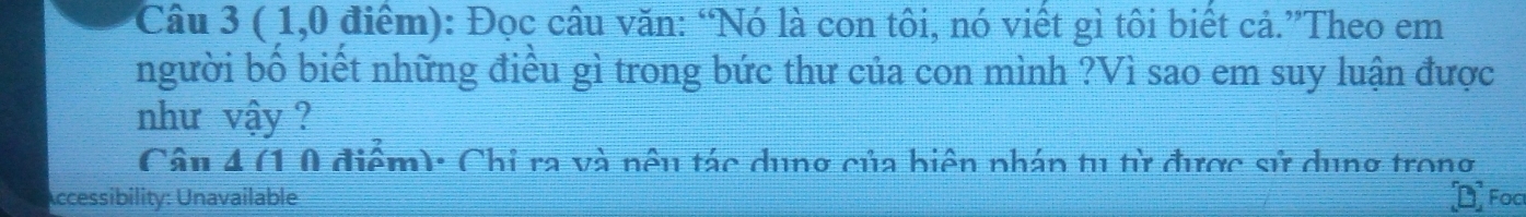 ( 1,0 điểm): Đọc câu văn: “Nó là con tôi, nó viết gì tôi biết cả.”Theo em 
người bố biết những điều gì trong bức thư của con mình ?Vì sao em suy luận được 
như vậy ? 
Câu 4 (1 0 điểm): Chỉ ra và nêu tác dung của biện nhán tu từ được sử dung trong 
Accessibility: Unavailable Foc