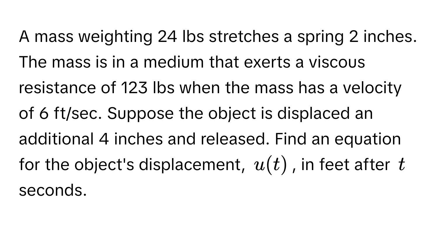 A mass weighting 24 lbs stretches a spring 2 inches. The mass is in a medium that exerts a viscous resistance of 123 lbs when the mass has a velocity of 6 ft/sec. Suppose the object is displaced an additional 4 inches and released. Find an equation for the object's displacement, $u(t)$, in feet after $t$ seconds.