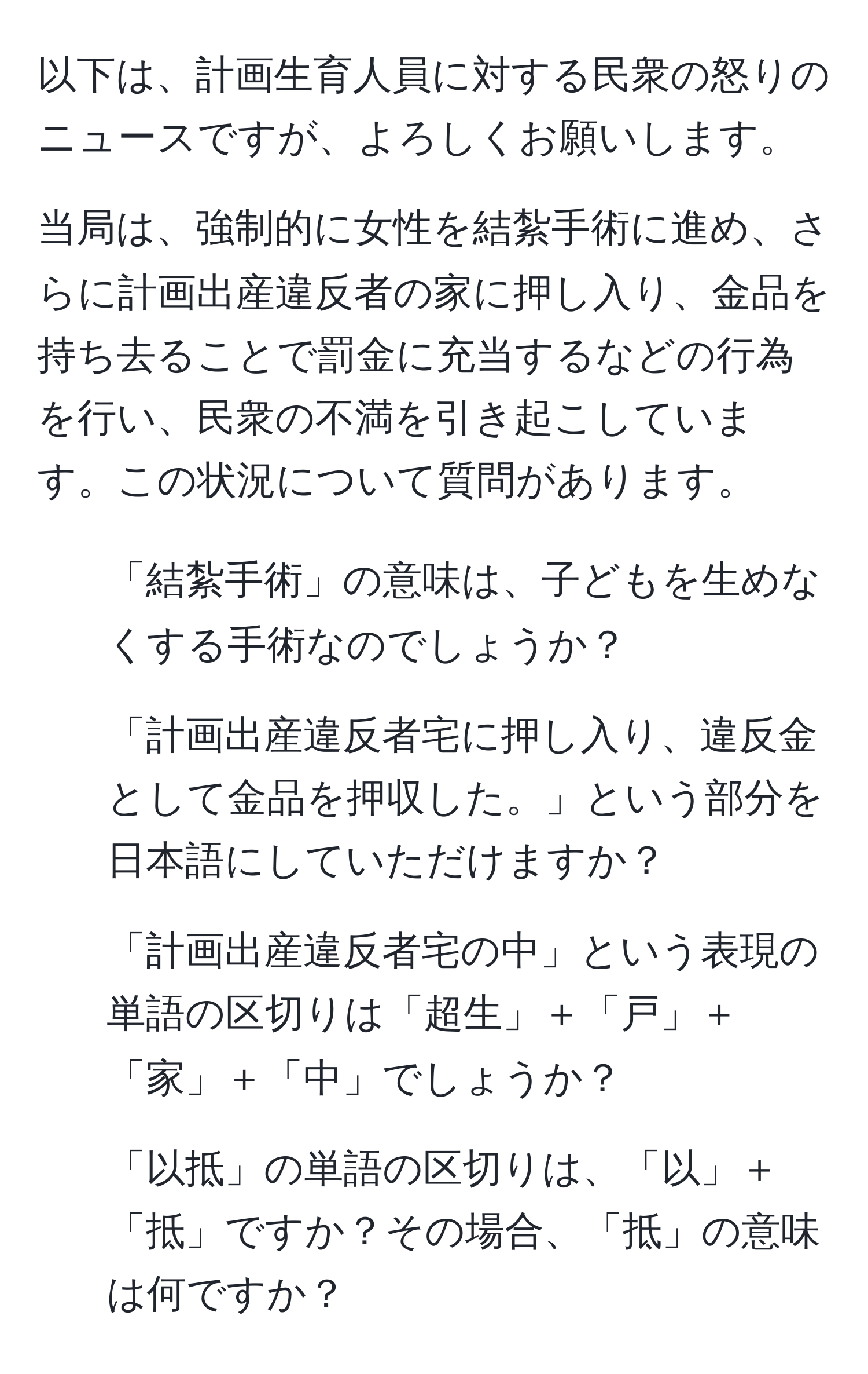 以下は、計画生育人員に対する民衆の怒りのニュースですが、よろしくお願いします。

当局は、強制的に女性を結紮手術に進め、さらに計画出産違反者の家に押し入り、金品を持ち去ることで罰金に充当するなどの行為を行い、民衆の不満を引き起こしています。この状況について質問があります。

1. 「結紮手術」の意味は、子どもを生めなくする手術なのでしょうか？
2. 「計画出産違反者宅に押し入り、違反金として金品を押収した。」という部分を日本語にしていただけますか？
3. 「計画出産違反者宅の中」という表現の単語の区切りは「超生」＋「戸」＋「家」＋「中」でしょうか？
4. 「以抵」の単語の区切りは、「以」＋「抵」ですか？その場合、「抵」の意味は何ですか？