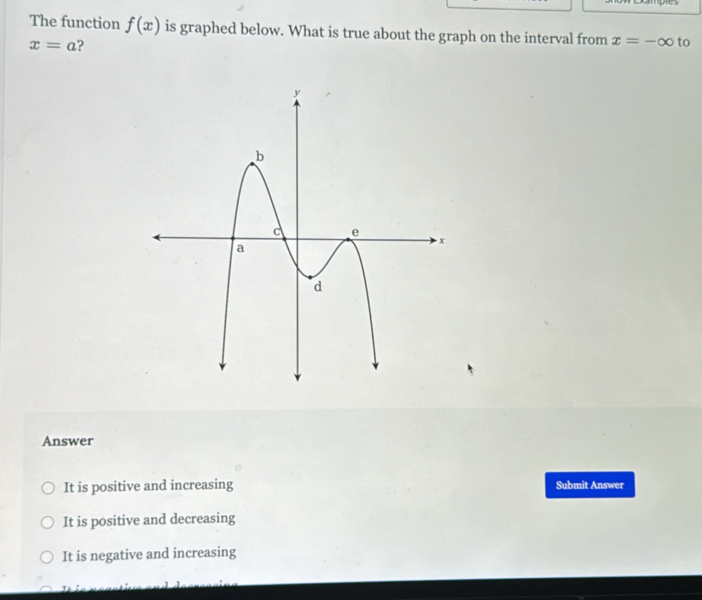 xamples
The function f(x) is graphed below. What is true about the graph on the interval from x=-∈fty to
x=a ?
Answer
It is positive and increasing Submit Answer
It is positive and decreasing
It is negative and increasing