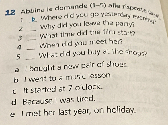 Abbina le domande (1-5) alle risposte
1 Where did you go yesterday evening? (a-e) 
2 _Why did you leave the party?
3 _What time did the film start?
4 _When did you meet her?
5 _What did you buy at the shops?
a I bought a new pair of shoes.
b I went to a music lesson.
c It started at 7 o’clock.
d Because I was tired.
e I met her last year, on holiday.