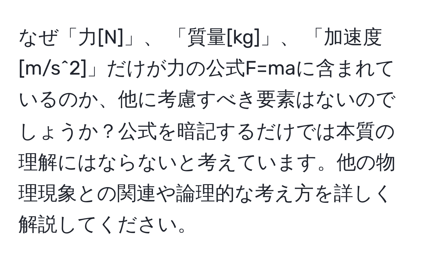 なぜ「力[N]」、 「質量[kg]」、 「加速度[m/s^2]」だけが力の公式F=maに含まれているのか、他に考慮すべき要素はないのでしょうか？公式を暗記するだけでは本質の理解にはならないと考えています。他の物理現象との関連や論理的な考え方を詳しく解説してください。