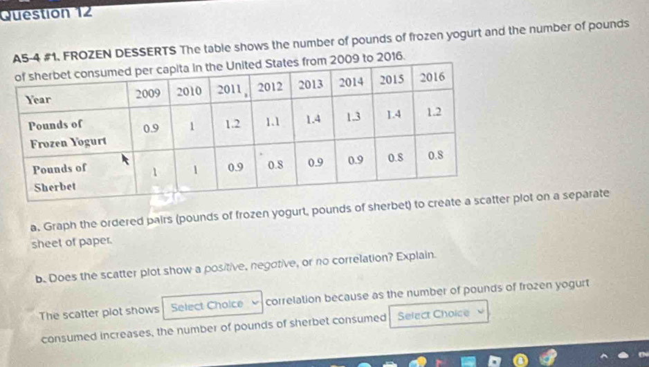 A5-4 #1. FROZEN DESSERTS The table shows the number of pounds of frozen yogurt and the number of pounds
m 2009 to 2016. 
a. Graph the ordered pairs (pounds of frozen yogurt, pounds of sherbetlot on a separate 
sheet of paper. 
b. Does the scatter plot show a positive, negotive, or no correlation? Explain. 
The scatter plot shows Select Choice correlation because as the number of pounds of frozen yogurt 
consumed increases, the number of pounds of sherbet consumed Select Choice