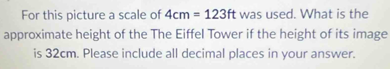 For this picture a scale of 4cm=123ft was used. What is the 
approximate height of the The Eiffel Tower if the height of its image 
is 32cm. Please include all decimal places in your answer.