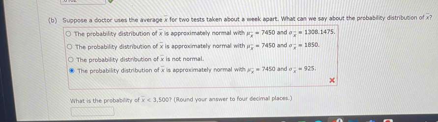 Suppose a doctor uses the average x for two tests taken about a week apart. What can we say about the probability distribution of x?
The probability distribution of x is approximately normal with mu _overline x=7450 and sigma _x^(-=1308.1475.
The probability distribution of x is approximately normal with mu _overline x)=7450 and sigma _x^(-=1850.
The probability distribution of overline x) is not normal.
overline x
The probability distribution of x is approximately normal with mu _overline x=7450 and sigma _x^-=925. 
What is the probability of x<3,500 ? (Round your answer to four decimal places.)