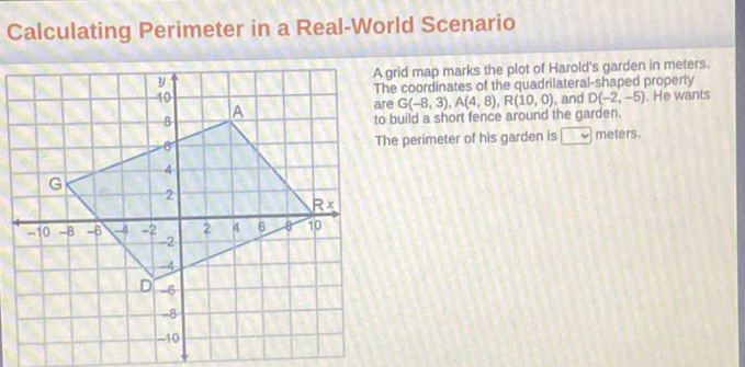 Calculating Perimeter in a Real-World Scenario
A grid map marks the plot of Harold's garden in meters.
The coordinates of the quadrilateral-shaped property
, and D(-2,-5). He wants
G(-8,3),A(4,8),R(10,0)
to build a short fence around the garden.
The perimeter of his garden is □ meters.