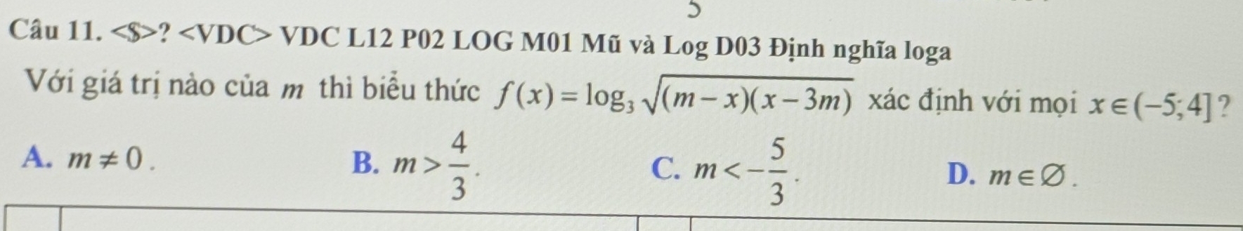 ? VDC L12 P02 LOG M01 Mũ và Log D03 Định nghĩa loga
Với giá trị nào của mô thì biểu thức f(x)=log _3sqrt((m-x)(x-3m)) xác định với mọi x∈ (-5;4] ?
A. m!= 0. B. m> 4/3 . m<- 5/3 . 
C.
D. m∈ varnothing.