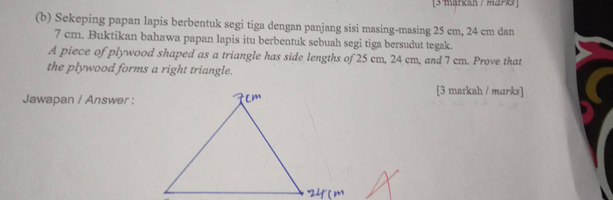 [3 märkah / märks ] 
(b) Sekeping papan lapis berbentuk segi tiga dengan panjang sisi masing-masing 25 cm, 24 cm dan
7 cm. Buktikan bahawa papan lapis itu berbentuk sebuah segi tiga bersudut tegak. 
A piece of plywood shaped as a triangle has side lengths of 25 cm, 24 cm, and 7 cm. Prove that 
the plywood forms a right triangle. 
[3 markah / mɑrks] 
Jawapan / Answer :