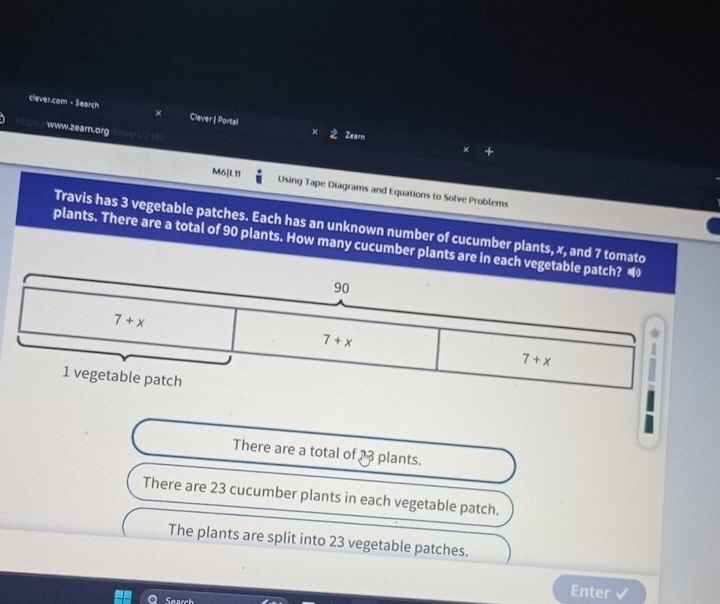 clever.com - Search Clever | Portal × Zearn
www.zearn.org
M6[L11
Using Tape Diagrams and Equations to Solve Problems
Travis has 3 vegetable patches. Each has an unknown number of cucumber plants, x, and 7 tomato
plants. There are a total of 90 plants. How many cucumber plants are in each ve
There are a total of 13 plants.
There are 23 cucumber plants in each vegetable patch.
The plants are split into 23 vegetable patches.
Search
Enter√