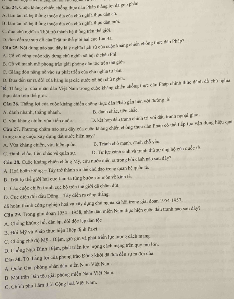 Cuộc kháng chiến chống thực dân Pháp thắng lợi đã góp phần
A. làm tan rã hệ thống thuộc địa của chủ nghĩa thực dân cũ.
B. làm tan rã hệ thống thuộc địa của chủ nghĩa thực dân mới.
C. đưa chủ nghĩa xã hội trở thành hệ thống trên thế giới.
D. đưa đến sự sụp đổ của Trật tự thế giới hai cực I-an-ta.
Câu 25. Nội dung nào sau đây là ý nghĩa lịch sử của cuộc kháng chiến chống thực dân Pháp?
A. Cổ vũ công cuộc xây dựng chủ nghĩa xã hội ở châu Phi.
B. Cổ vũ mạnh mẽ phong trào giải phóng dân tộc trên thế giới.
C. Giáng đòn nặng nề vào sự phát triển của chủ nghĩa tư bản.
D. Đưa đến sự ra đời của hàng loạt các nước xã hội chủ nghĩa.
T. Thắng lợi của nhân dân Việt Nam trong cuộc kháng chiến chống thực dân Pháp chính thức đánh đồ chủ nghĩa
thực dân trên thế giới.
Câu 26. Thắng lợi của cuộc kháng chiến chống thực dân Pháp gắn liền với đường lối
A. đánh nhanh, thắng nhanh. B. đánh chắc, tiến chắc.
C. vừa kháng chiến vừa kiến quốc. D. kết hợp đấu tranh chính trị với đấu tranh ngoại giao.
Câu 27. Phương châm nào sau đây của cuộc kháng chiến chống thực dân Pháp có thể tiếp tục vận dụng hiệu quả
trong công cuộc xây dựng đất nước hiện nay?
A. Vừa kháng chiến, vừa kiến quốc. B. Tránh chỗ mạnh, đánh chỗ yếu.
C. Đánh chắc, tiến chắc về quân sự. D. Tự lực cánh sinh và tranh thủ sự ủng hộ của quốc tế.
Câu 28. Cuộc kháng chiến chống Mỹ, cứu nước diễn ra trong bối cảnh nào sau đây?
A. Hoà hoãn Đông - Tây trở thành xu thế chủ đạo trong quan hệ quốc tế.
B. Trật tự thế giới hai cực I-an-ta từng bước xói mòn về kinh tế.
C. Các cuộc chiến tranh cục bộ trên thế giới đã chấm dứt.
D. Cục diện đối đầu Đông - Tây diễn ra căng thẳng.
đã hoàn thành công nghiệp hoá và xây dựng chủ nghĩa xã hội trong giai đoạn 1954-1957.
Câu 29. Trong giai đoạn 1954 - 1958, nhân dân miền Nam thực hiện cuộc đấu tranh nào sau đây?
A. Chống khủng bố, đàn áp, đòi độc lập dân tộc
B. Đôi Mỹ và Pháp thực hiện Hiệp định Pa-ri.
C. Chống chế độ Mỹ - Diệm, giữ gìn và phát triển lực lượng cách mạng.
D. Chống Ngô Đình Diệm, phát triển lực lượng cách mạng trên quy mô lớn.
Câu 30. Từ thắng lợi của phong trào Đồng khởi đã đưa đến sự ra đời của
A. Quân Giải phóng nhân dân miền Nam Việt Nam.
B. Mặt trận Dân tộc giải phóng miền Nam Việt Nam.
C. Chính phủ Lâm thời Cộng hoà Việt Nam.