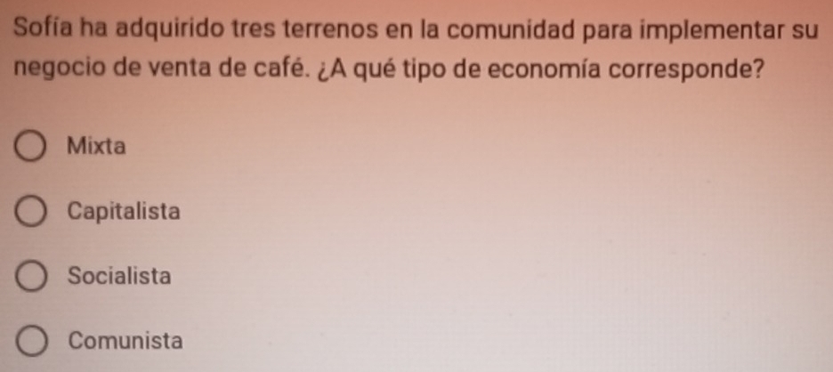 Sofía ha adquirido tres terrenos en la comunidad para implementar su
negocio de venta de café. ¿A qué tipo de economía corresponde?
Mixta
Capitalista
Socialista
Comunista